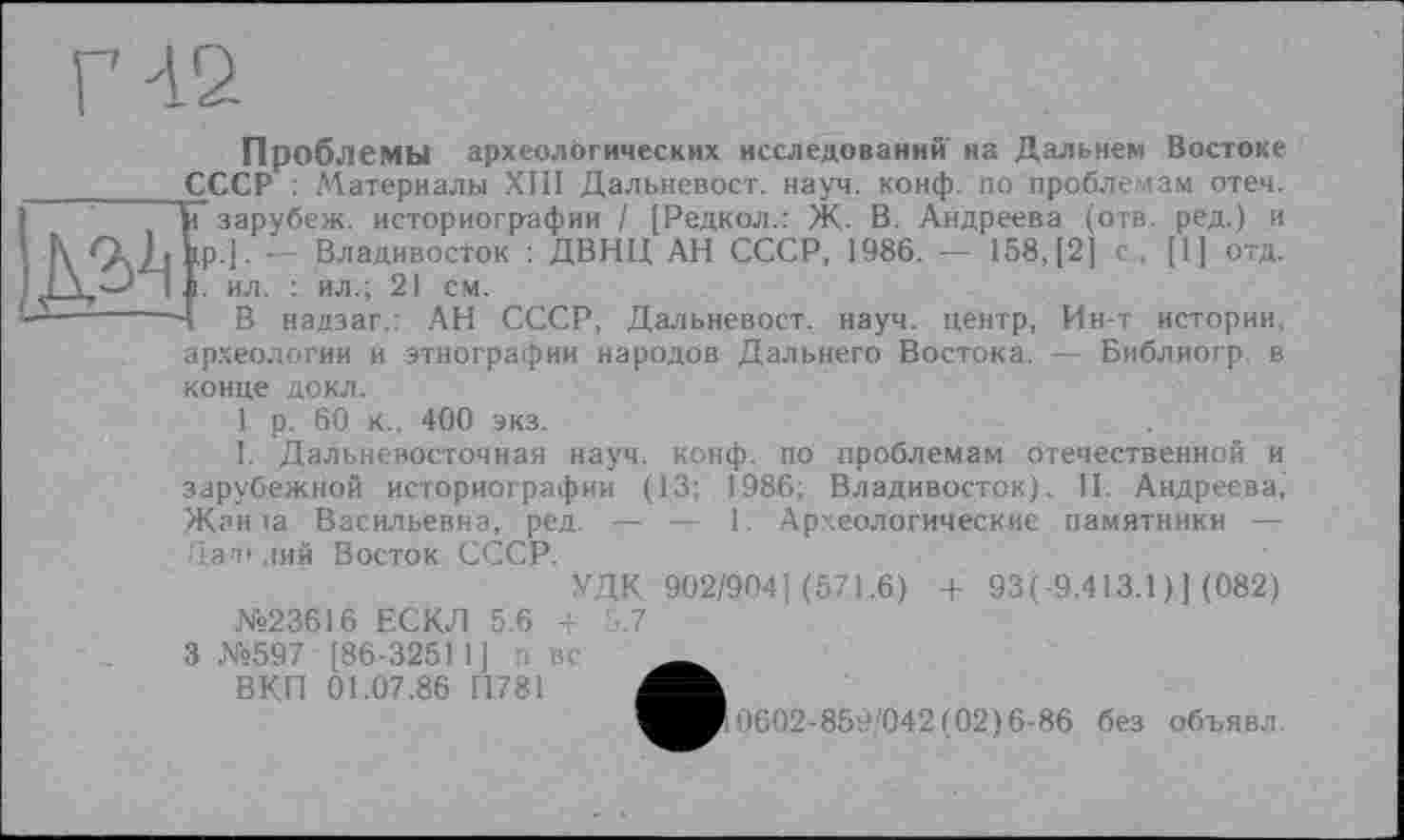 ﻿Проблемы археологических исследовании на Дальнем Востоке ________ СССР : ЛЇатериальї ХШ Дальневост. науч. конф, по проблемам отеч. Ті зарубеж. историографии / [Редкол.: Ж. В. Андреева (отв. ред.) и
• К Q,h ip.]. — Владивосток : ДВНЦ АН СССР, 1986. — 158,(2] с., [1] отд.
■ J > I. і. ил. : ил.; 21 см.
—‘;------- В надзаг.: АН СССР, Дальневост. науч, центр, Ин-т истории,
археологии и этнографии народов Дальнего Востока. — Библиогр. в
конце докл.
1 р. 60 к., 400 экз.
I. Дальневосточная науч. конф, по проблемам отечественной и зарубежной историографии (13; 1986; Владивосток). II. Андреева, Жан ta Васильевна, ред. — — 1. Археологические памятники —-Цап'.шй Восток СССР.
УДК 902/904] (571.6) + 93(-9.413.1 )] (082)
№23616 ЕСКЛ 5.6 4 5.7
3 №597 [86-3251 1] п вс _
ВКП 01,07.86 П781
^■0602-859'042(02)6-86 без объявл.